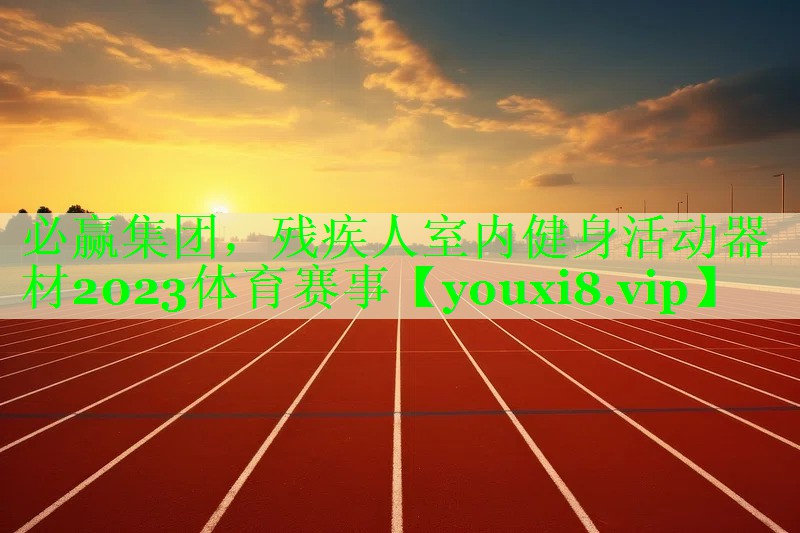 必赢集团，残疾人室内健身活动器材2023体育赛事
