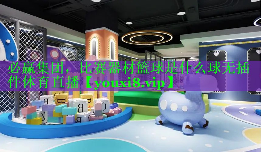 必赢集团，比赛器材篮球是什么球无插件体育直播